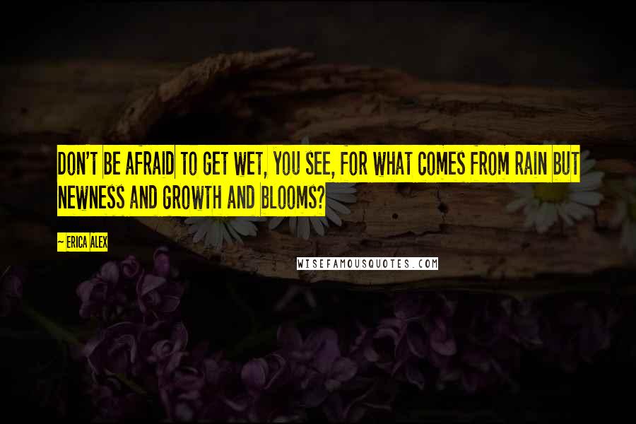 Erica Alex quotes: Don't be afraid to get wet, you see, for what comes from rain but newness and growth and blooms?