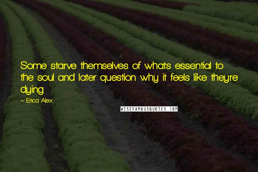 Erica Alex quotes: Some starve themselves of what's essential to the soul and later question why it feels like they're dying. Erica Alex quotes: Some starve themselves of what's essential to the soul and later question why it feels like they're dying.