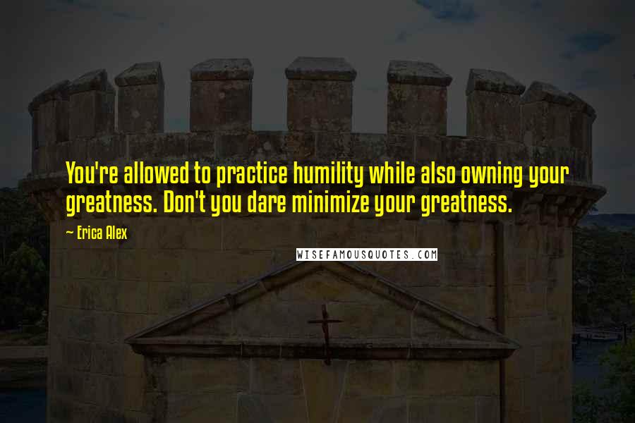 Erica Alex quotes: You're allowed to practice humility while also owning your greatness. Don't you dare minimize your greatness.