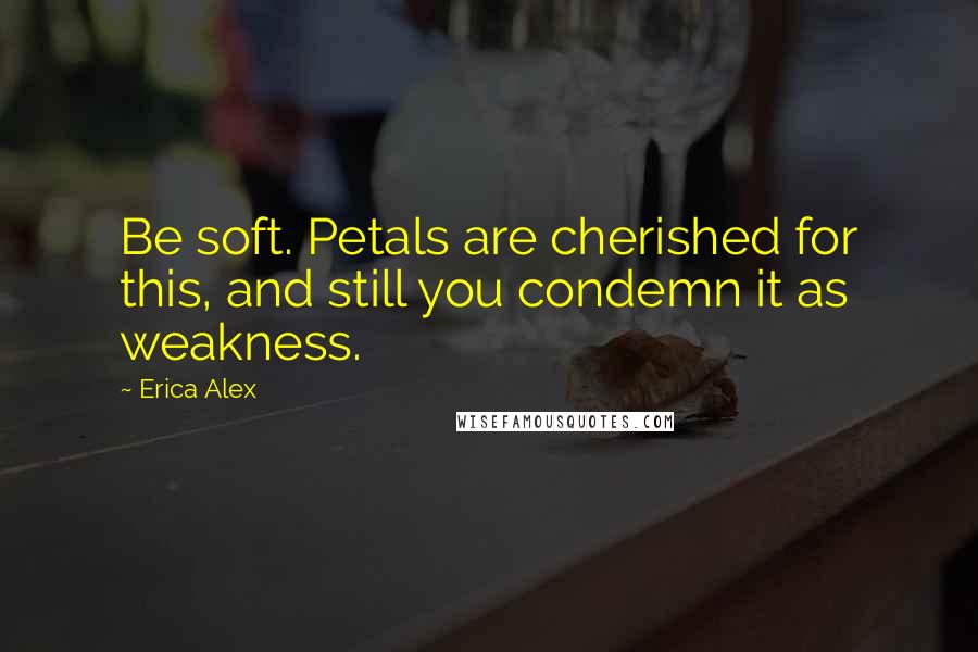 Erica Alex quotes: Be soft. Petals are cherished for this, and still you condemn it as weakness.