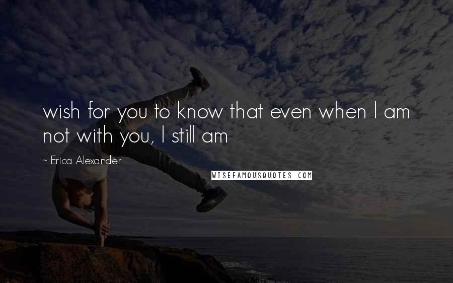 Erica Alexander quotes: wish for you to know that even when I am not with you, I still am