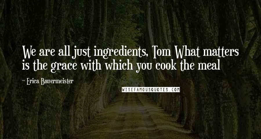 Erica Bauermeister quotes: We are all just ingredients, Tom What matters is the grace with which you cook the meal