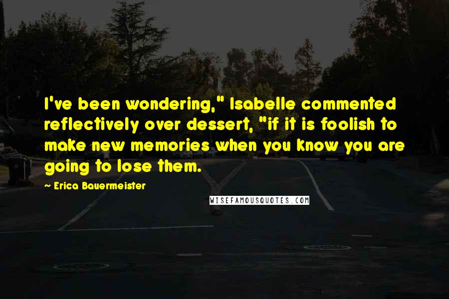 Erica Bauermeister quotes: I've been wondering," Isabelle commented reflectively over dessert, "if it is foolish to make new memories when you know you are going to lose them.