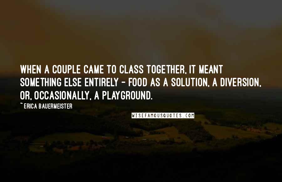 Erica Bauermeister quotes: When a couple came to class together, it meant something else entirely - food as a solution, a diversion, or, occasionally, a playground.