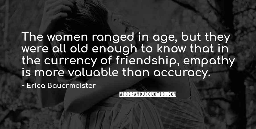 Erica Bauermeister quotes: The women ranged in age, but they were all old enough to know that in the currency of friendship, empathy is more valuable than accuracy.