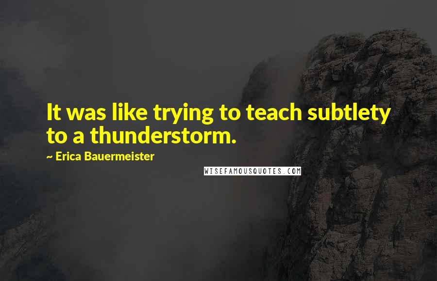 Erica Bauermeister quotes: It was like trying to teach subtlety to a thunderstorm.