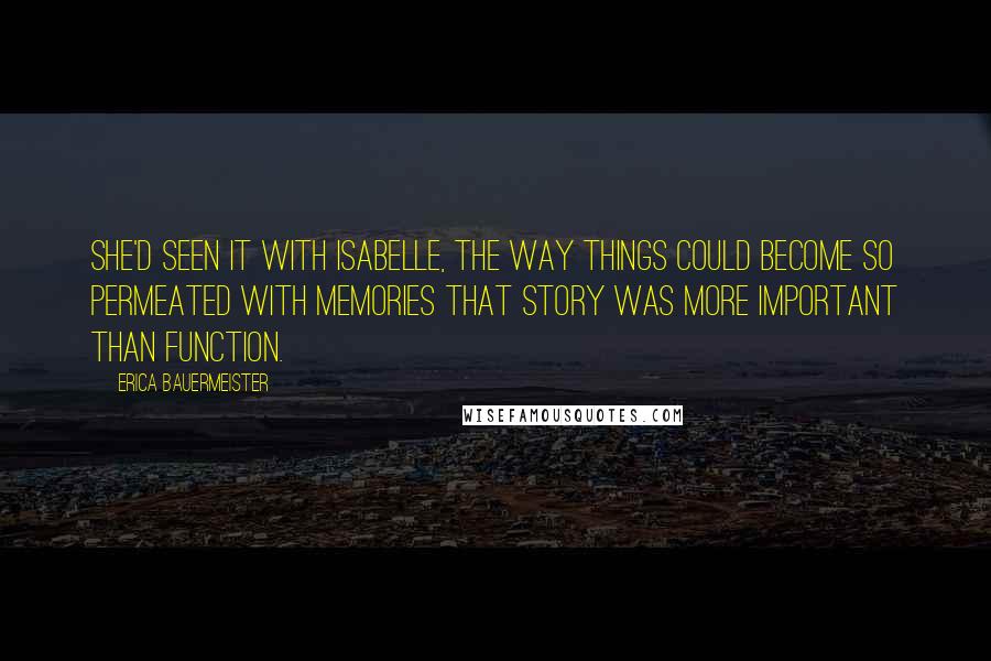 Erica Bauermeister quotes: She'd seen it with Isabelle, the way things could become so permeated with memories that story was more important than function.