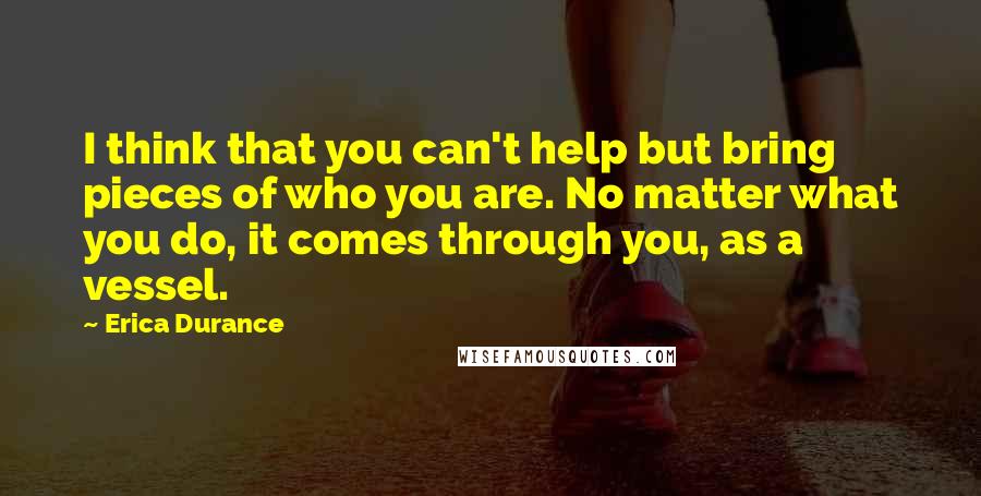 Erica Durance quotes: I think that you can't help but bring pieces of who you are. No matter what you do, it comes through you, as a vessel. Erica Durance quotes: I think that you can't help but bring pieces of who you are. No matter what you do, it comes through you, as a vessel.