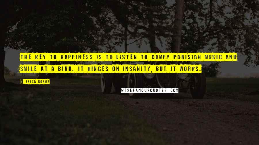 Erica Goros quotes: The key to happiness is to listen to campy Parisian music and smile at a bird. It hinges on insanity, but it works. Erica Goros quotes: The key to happiness is to listen to campy Parisian music and smile at a bird. It hinges on insanity, but it works.