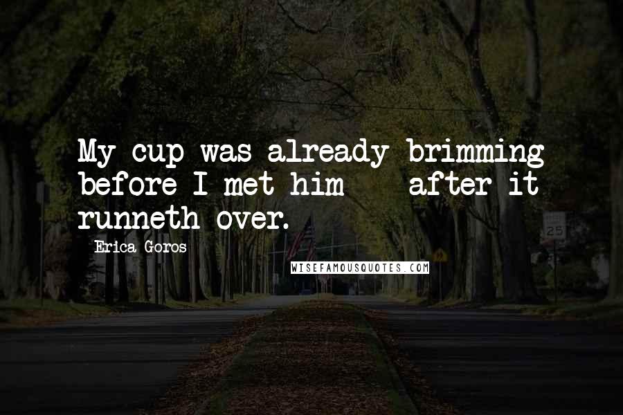 Erica Goros quotes: My cup was already brimming before I met him - after it runneth over.