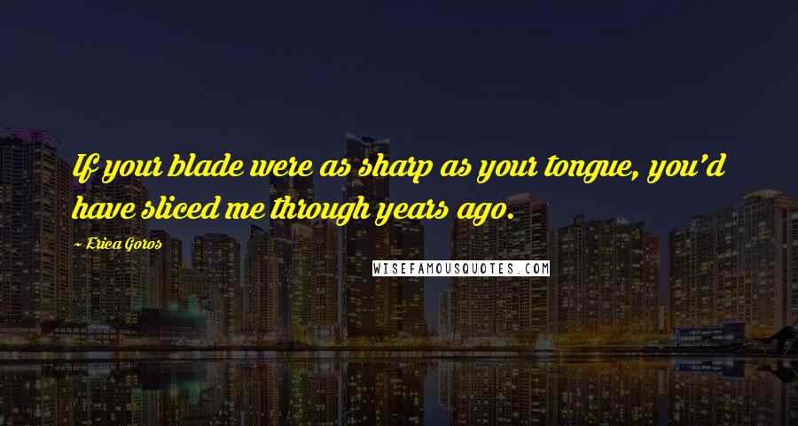 Erica Goros quotes: If your blade were as sharp as your tongue, you'd have sliced me through years ago.