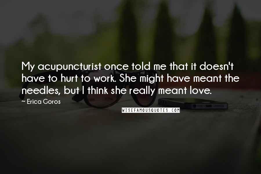 Erica Goros quotes: My acupuncturist once told me that it doesn't have to hurt to work. She might have meant the needles, but I think she really meant love. Erica Goros quotes: My acupuncturist once told me that it doesn't have to hurt to work. She might have meant the needles, but I think she really meant love.