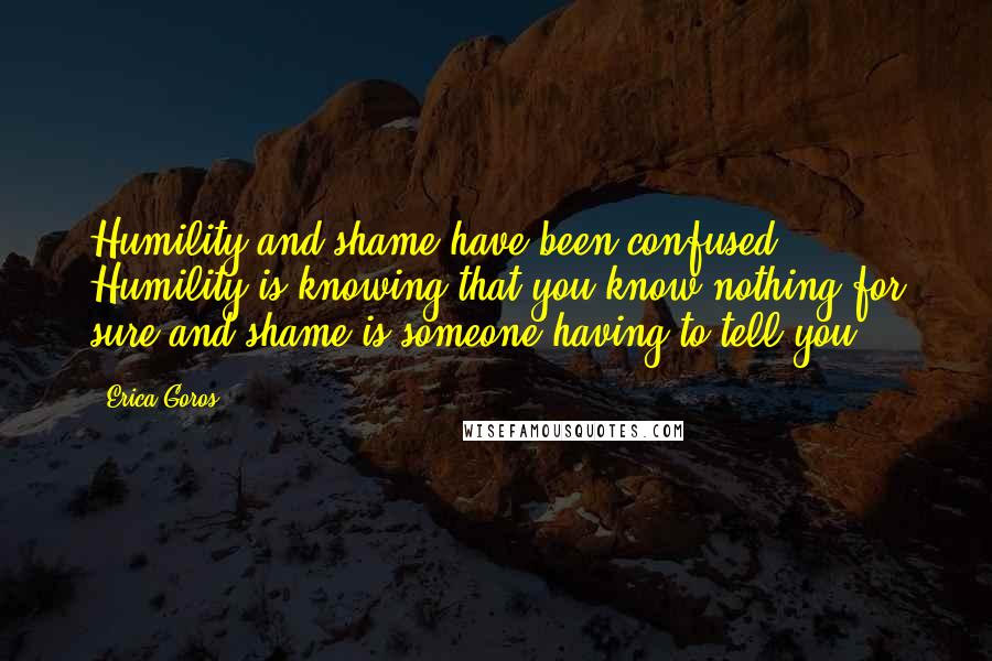 Erica Goros quotes: Humility and shame have been confused. Humility is knowing that you know nothing for sure and shame is someone having to tell you.