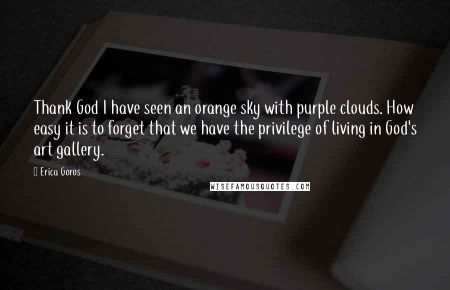 Erica Goros quotes: Thank God I have seen an orange sky with purple clouds. How easy it is to forget that we have the privilege of living in God's art gallery. Erica Goros quotes: Thank God I have seen an orange sky with purple clouds. How easy it is to forget that we have the privilege of living in God's art gallery.