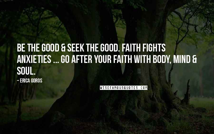 Erica Goros quotes: Be the good & seek the good. Faith fights anxieties ... go after your faith with body, mind & soul.