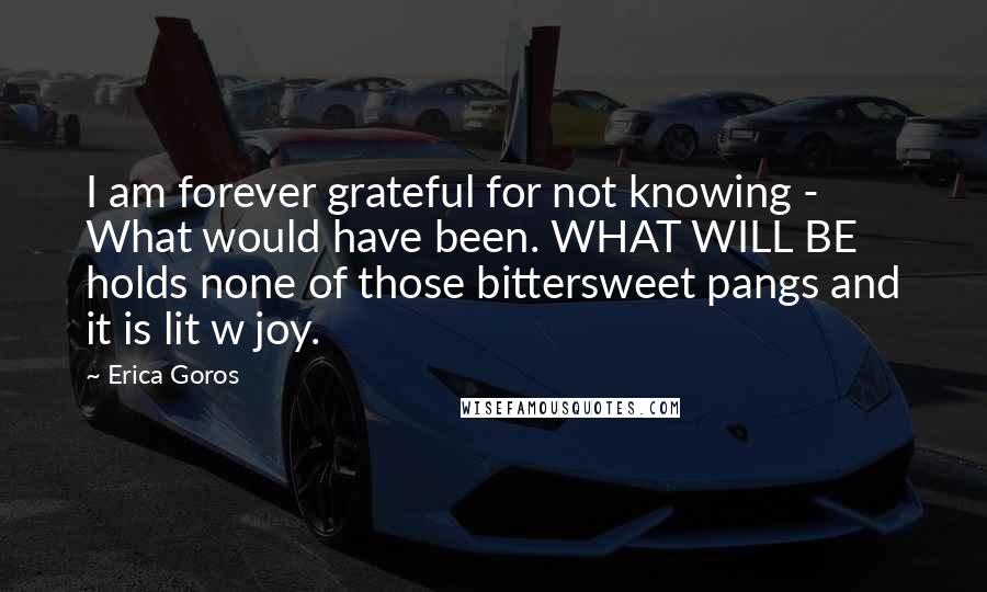 Erica Goros quotes: I am forever grateful for not knowing - What would have been. WHAT WILL BE holds none of those bittersweet pangs and it is lit w joy.