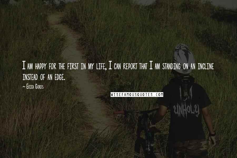 Erica Goros quotes: I am happy for the first in my life, I can report that I am standing on an incline instead of an edge.