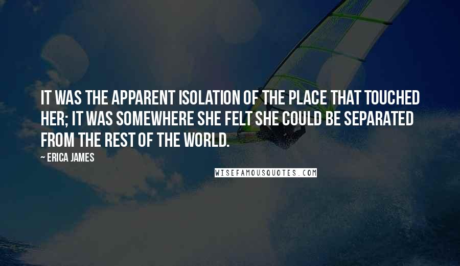 Erica James quotes: It was the apparent isolation of the place that touched her; it was somewhere she felt she could be separated from the rest of the world. Erica James quotes: It was the apparent isolation of the place that touched her; it was somewhere she felt she could be separated from the rest of the world.