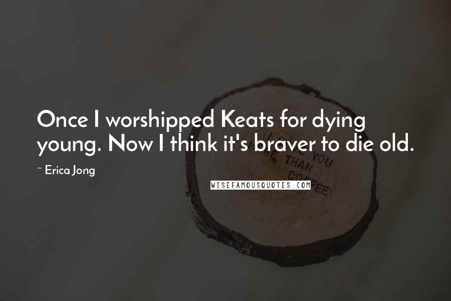 Erica Jong quotes: Once I worshipped Keats for dying young. Now I think it's braver to die old.