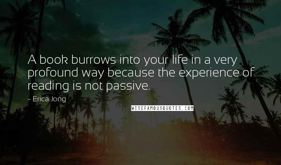 Erica Jong quotes: A book burrows into your life in a very profound way because the experience of reading is not passive.