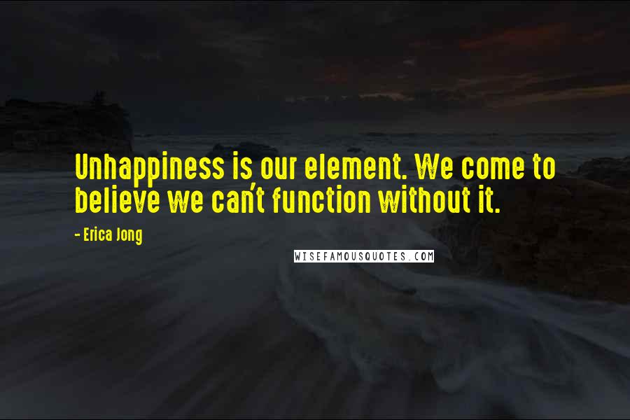 Erica Jong quotes: Unhappiness is our element. We come to believe we can't function without it.