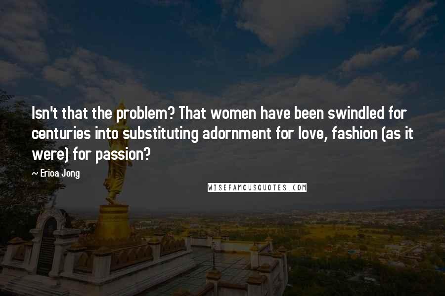 Erica Jong quotes: Isn't that the problem? That women have been swindled for centuries into substituting adornment for love, fashion (as it were) for passion?