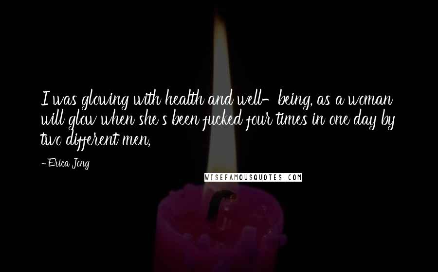 Erica Jong quotes: I was glowing with health and well-being, as a woman will glow when she's been fucked four times in one day by two different men,