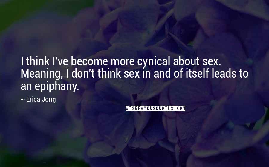 Erica Jong quotes: I think I've become more cynical about sex. Meaning, I don't think sex in and of itself leads to an epiphany.