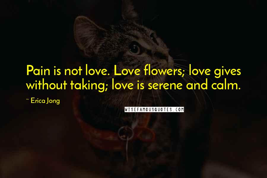 Erica Jong quotes: Pain is not love. Love flowers; love gives without taking; love is serene and calm.