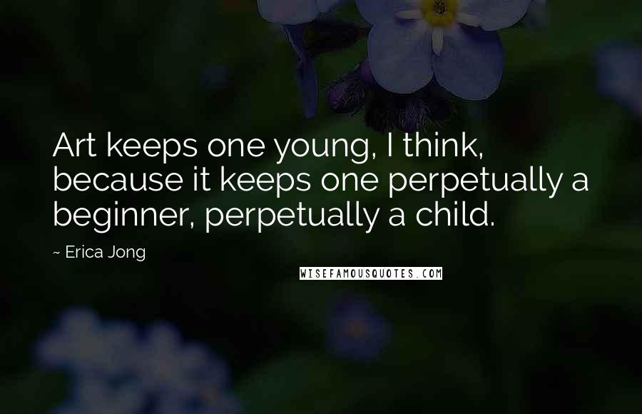 Erica Jong quotes: Art keeps one young, I think, because it keeps one perpetually a beginner, perpetually a child.