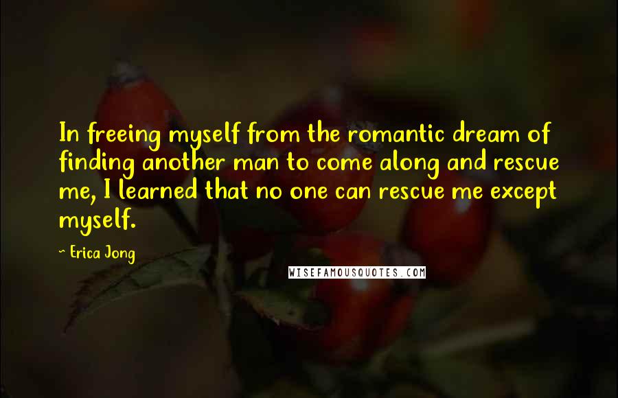 Erica Jong quotes: In freeing myself from the romantic dream of finding another man to come along and rescue me, I learned that no one can rescue me except myself.