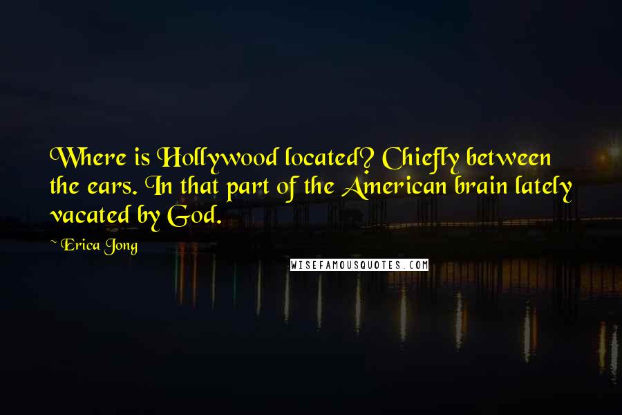 Erica Jong quotes: Where is Hollywood located? Chiefly between the ears. In that part of the American brain lately vacated by God.