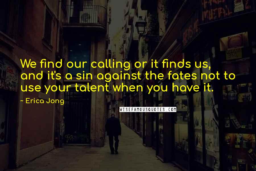 Erica Jong quotes: We find our calling or it finds us, and it's a sin against the fates not to use your talent when you have it.