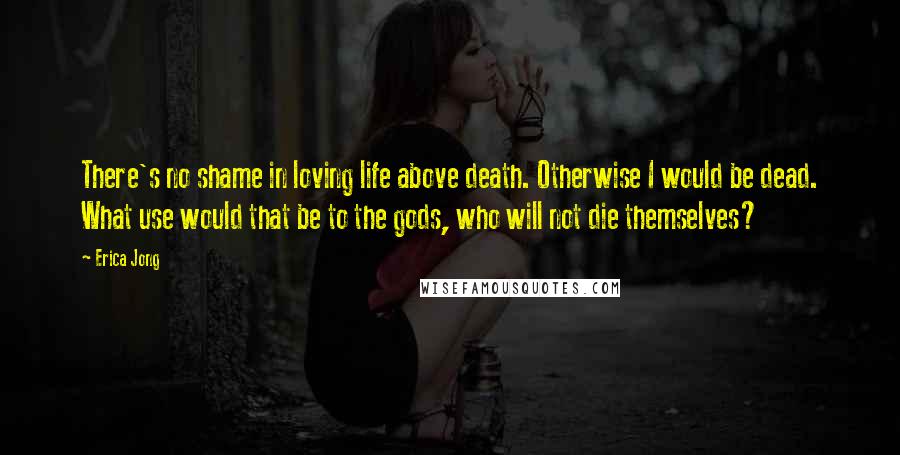 Erica Jong quotes: There's no shame in loving life above death. Otherwise I would be dead. What use would that be to the gods, who will not die themselves?