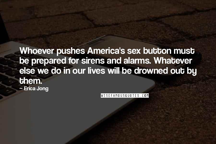 Erica Jong quotes: Whoever pushes America's sex button must be prepared for sirens and alarms. Whatever else we do in our lives will be drowned out by them.