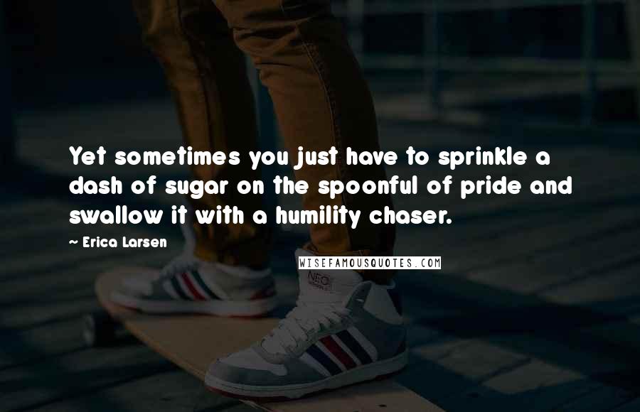 Erica Larsen quotes: Yet sometimes you just have to sprinkle a dash of sugar on the spoonful of pride and swallow it with a humility chaser.