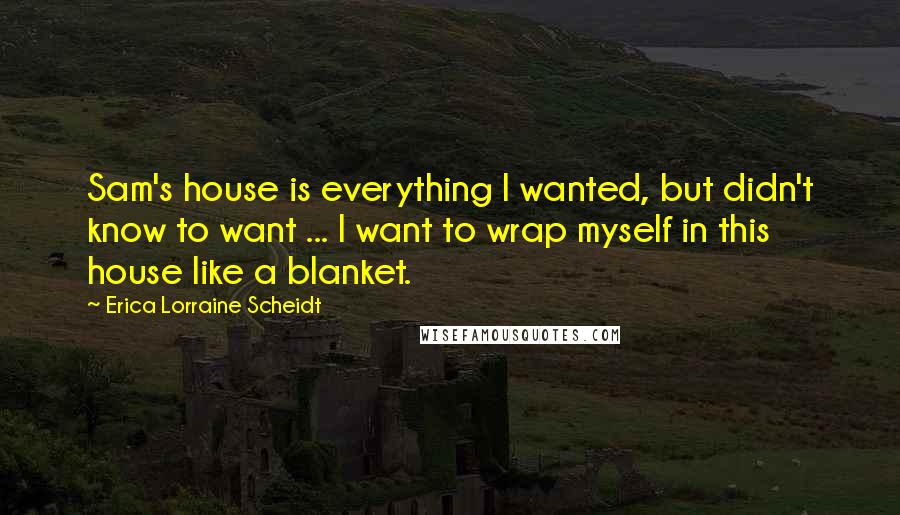 Erica Lorraine Scheidt quotes: Sam's house is everything I wanted, but didn't know to want ... I want to wrap myself in this house like a blanket.