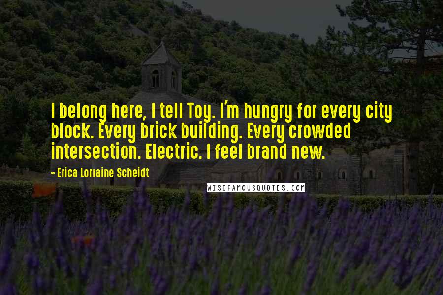 Erica Lorraine Scheidt quotes: I belong here, I tell Toy. I'm hungry for every city block. Every brick building. Every crowded intersection. Electric. I feel brand new.