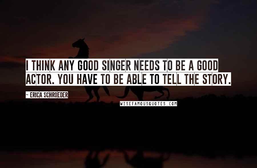 Erica Schroeder quotes: I think any good singer needs to be a good actor. You have to be able to tell the story.