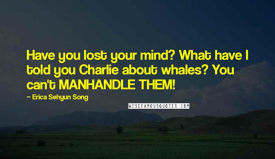 Erica Sehyun Song quotes: Have you lost your mind? What have I told you Charlie about whales? You can't MANHANDLE THEM!