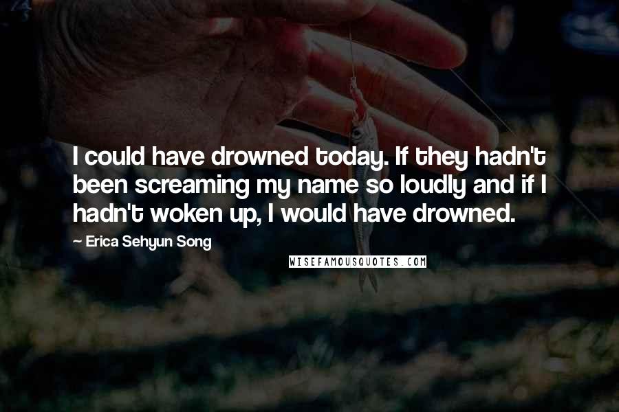 Erica Sehyun Song quotes: I could have drowned today. If they hadn't been screaming my name so loudly and if I hadn't woken up, I would have drowned.