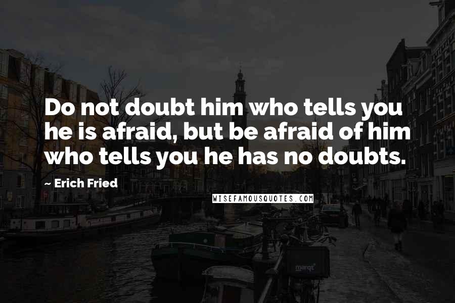 Erich Fried quotes: Do not doubt him who tells you he is afraid, but be afraid of him who tells you he has no doubts.
