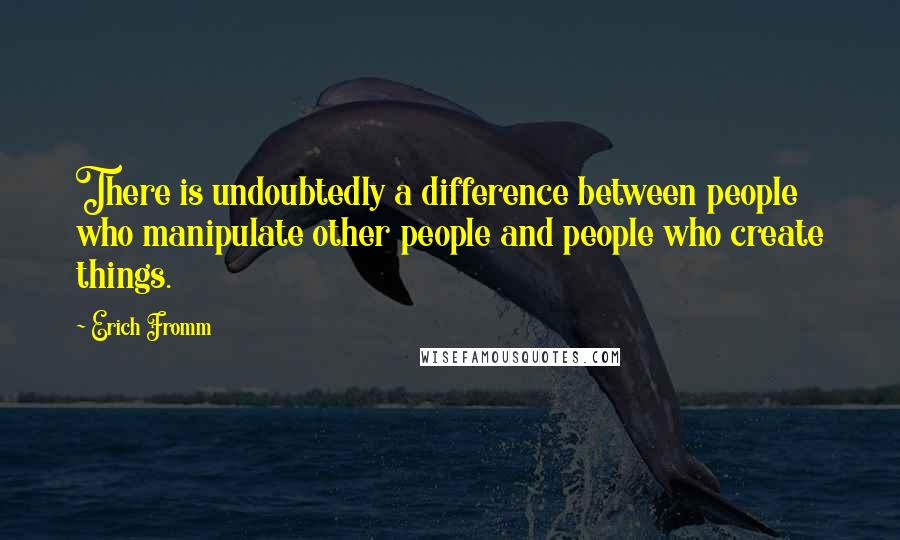 Erich Fromm quotes: There is undoubtedly a difference between people who manipulate other people and people who create things.