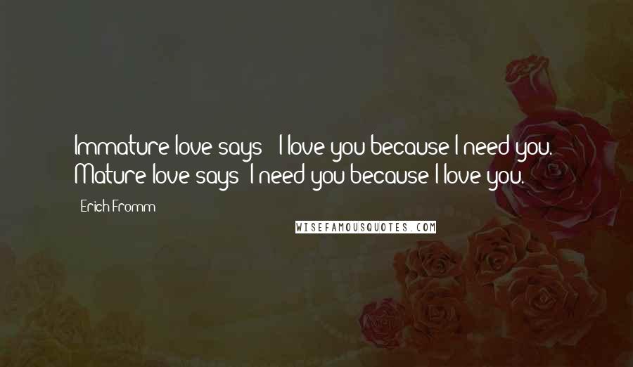 Erich Fromm quotes: Immature love says: 'I love you because I need you.' Mature love says 'I need you because I love you. Erich Fromm quotes: Immature love says: 'I love you because I need you.' Mature love says 'I need you because I love you.