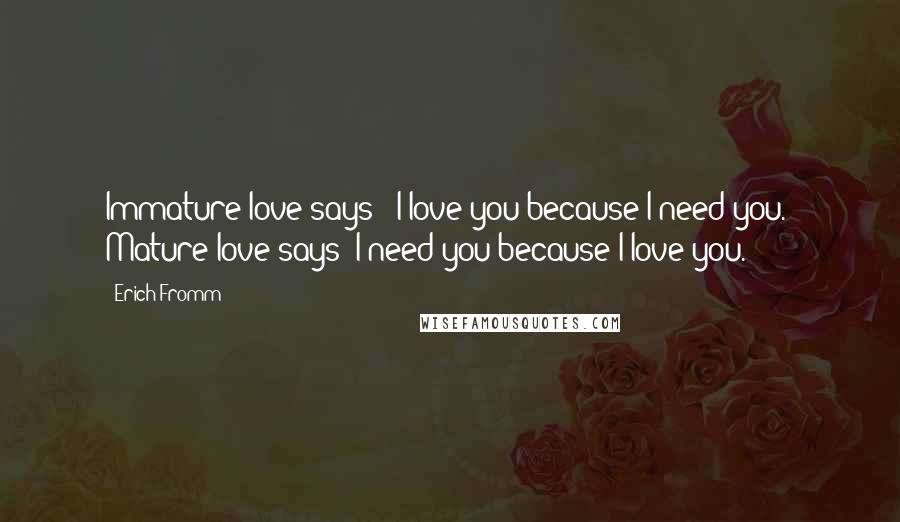 Erich Fromm quotes: Immature love says: 'I love you because I need you.' Mature love says 'I need you because I love you.