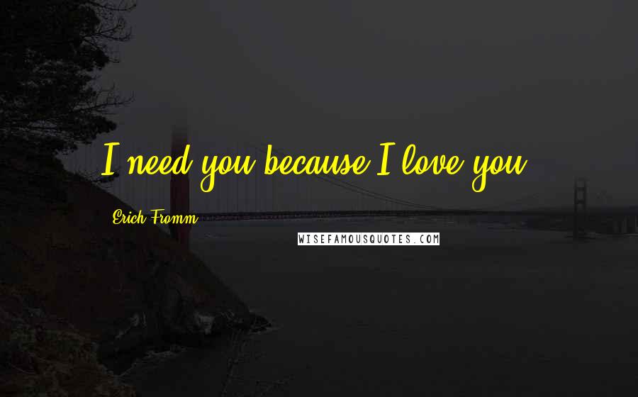 Erich Fromm quotes: I need you because I love you.