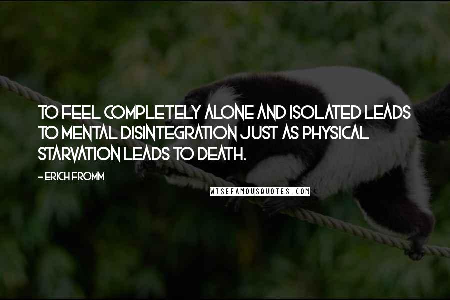 Erich Fromm quotes: To feel completely alone and isolated leads to mental disintegration just as physical starvation leads to death. Erich Fromm quotes: To feel completely alone and isolated leads to mental disintegration just as physical starvation leads to death.