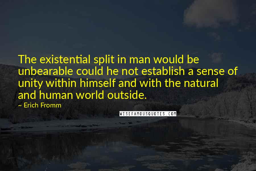 Erich Fromm quotes: The existential split in man would be unbearable could he not establish a sense of unity within himself and with the natural and human world outside. Erich Fromm quotes: The existential split in man would be unbearable could he not establish a sense of unity within himself and with the natural and human world outside.