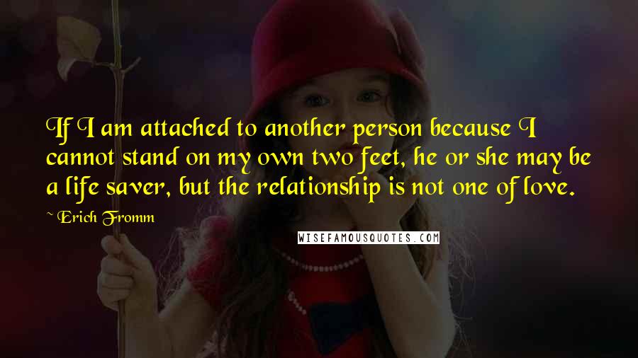 Erich Fromm quotes: If I am attached to another person because I cannot stand on my own two feet, he or she may be a life saver, but the relationship is not one