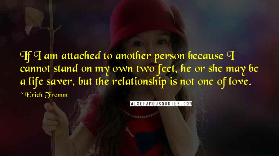 Erich Fromm quotes: If I am attached to another person because I cannot stand on my own two feet, he or she may be a life saver, but the relationship is not one Erich Fromm quotes: If I am attached to another person because I cannot stand on my own two feet, he or she may be a life saver, but the relationship is not one